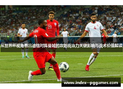 从世界杯视角看吕迪格对阵曼城的攻防统治力关键影响与战术价值解读