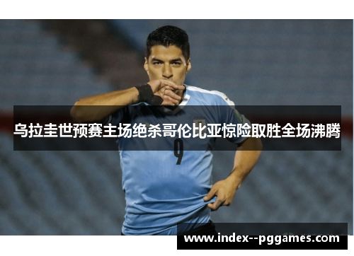 乌拉圭世预赛主场绝杀哥伦比亚惊险取胜全场沸腾