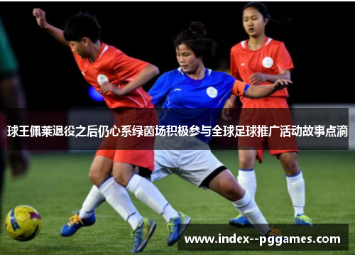 球王佩莱退役之后仍心系绿茵场积极参与全球足球推广活动故事点滴