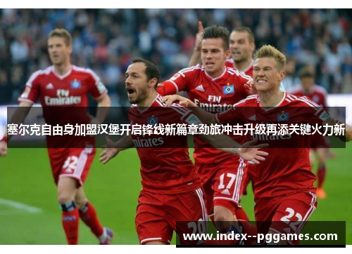 塞尔克自由身加盟汉堡开启锋线新篇章劲旅冲击升级再添关键火力新